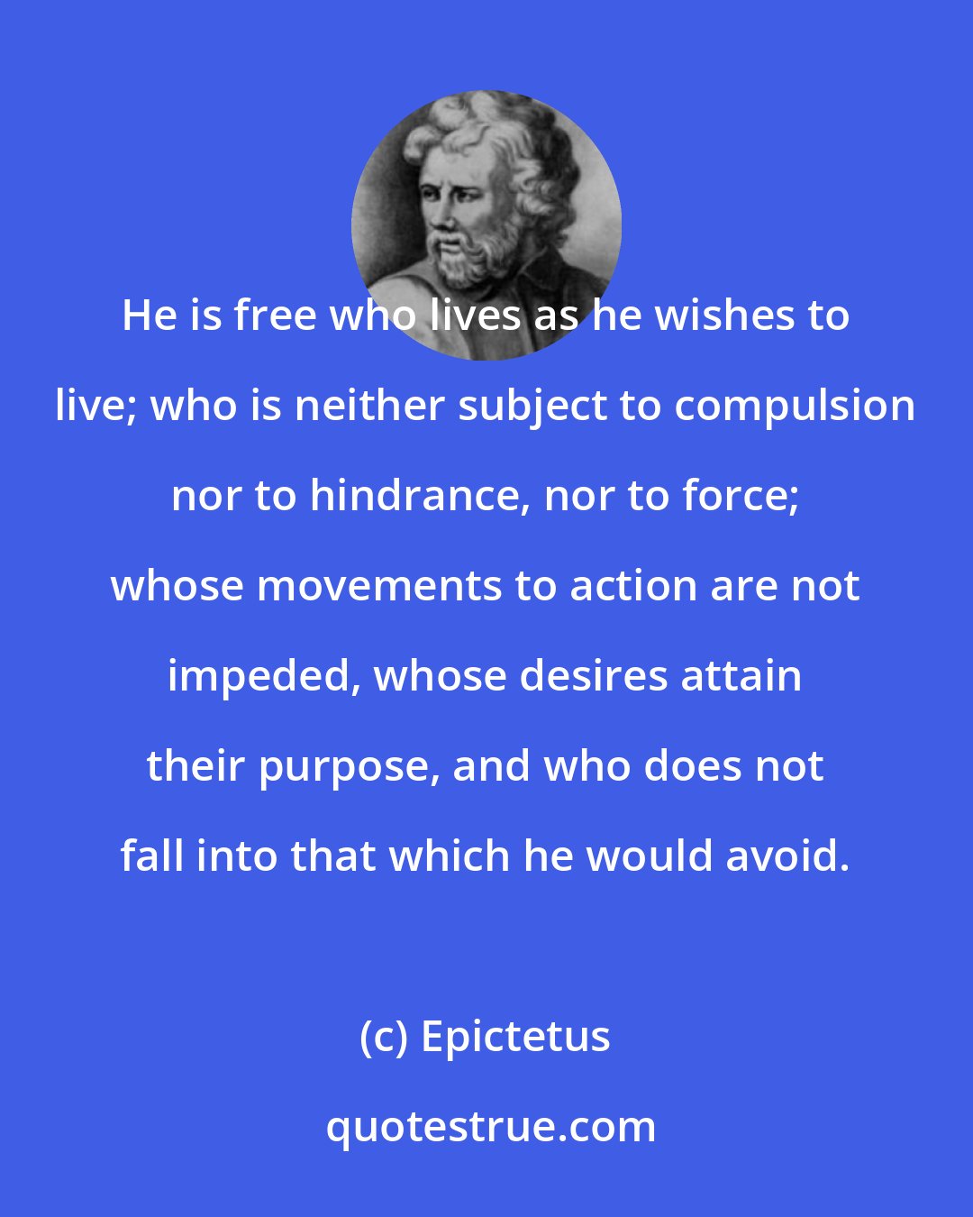 Epictetus: He is free who lives as he wishes to live; who is neither subject to compulsion nor to hindrance, nor to force; whose movements to action are not impeded, whose desires attain their purpose, and who does not fall into that which he would avoid.