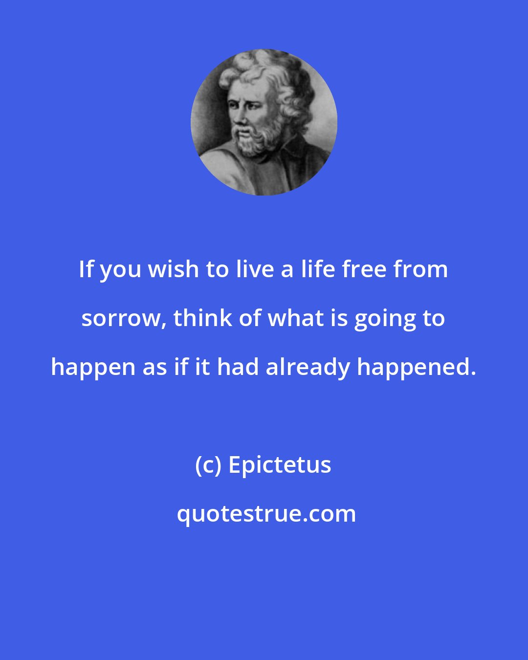 Epictetus: If you wish to live a life free from sorrow, think of what is going to happen as if it had already happened.