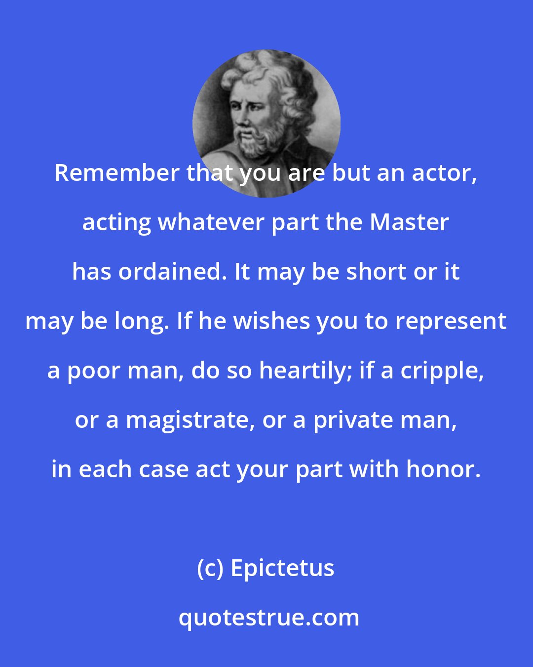 Epictetus: Remember that you are but an actor, acting whatever part the Master has ordained. It may be short or it may be long. If he wishes you to represent a poor man, do so heartily; if a cripple, or a magistrate, or a private man, in each case act your part with honor.