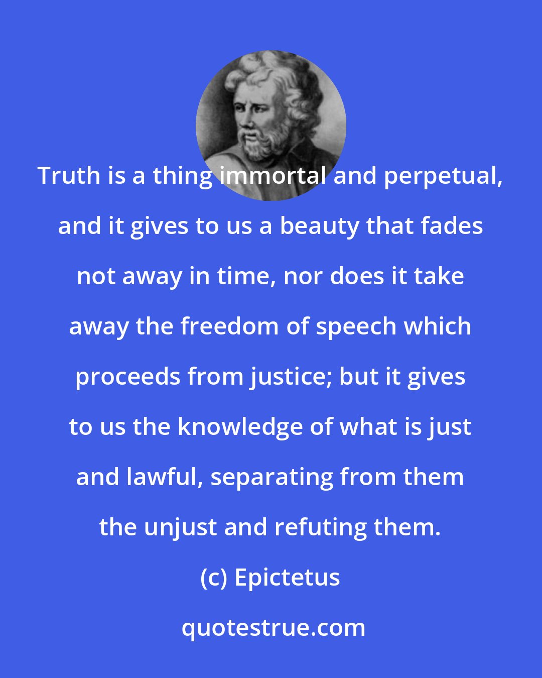 Epictetus: Truth is a thing immortal and perpetual, and it gives to us a beauty that fades not away in time, nor does it take away the freedom of speech which proceeds from justice; but it gives to us the knowledge of what is just and lawful, separating from them the unjust and refuting them.