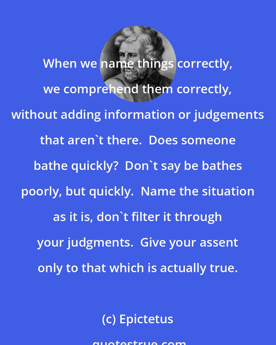 Epictetus: When we name things correctly, we comprehend them correctly, without adding information or judgements that aren't there.  Does someone bathe quickly?  Don't say be bathes poorly, but quickly.  Name the situation as it is, don't filter it through your judgments.  Give your assent only to that which is actually true.