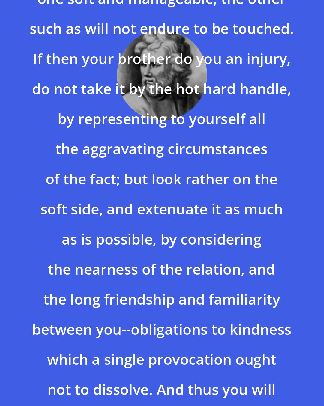 Epictetus: Everything has two handles; the one soft and manageable, the other such as will not endure to be touched. If then your brother do you an injury, do not take it by the hot hard handle, by representing to yourself all the aggravating circumstances of the fact; but look rather on the soft side, and extenuate it as much as is possible, by considering the nearness of the relation, and the long friendship and familiarity between you--obligations to kindness which a single provocation ought not to dissolve. And thus you will take the accident by its manageable handle.