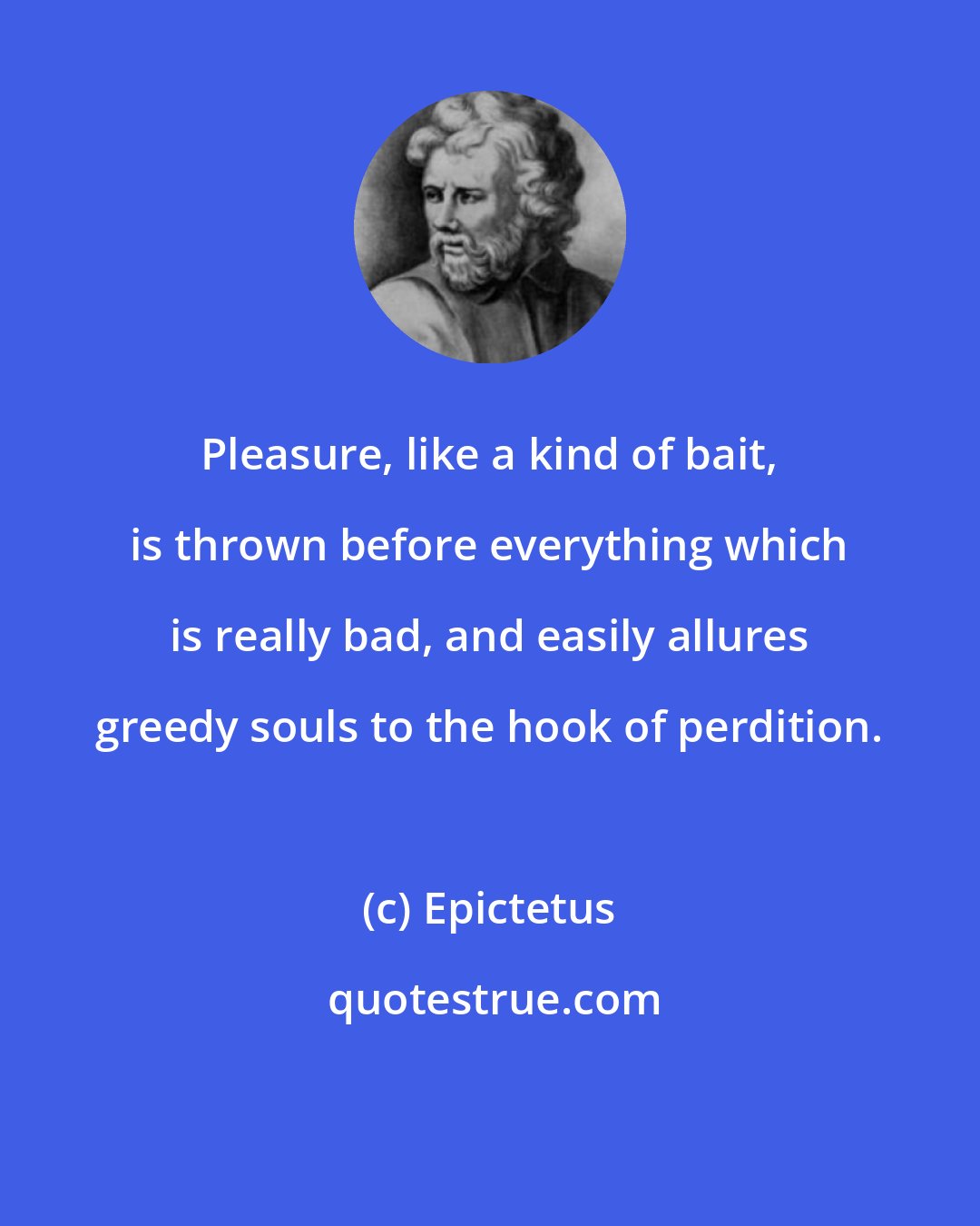 Epictetus: Pleasure, like a kind of bait, is thrown before everything which is really bad, and easily allures greedy souls to the hook of perdition.