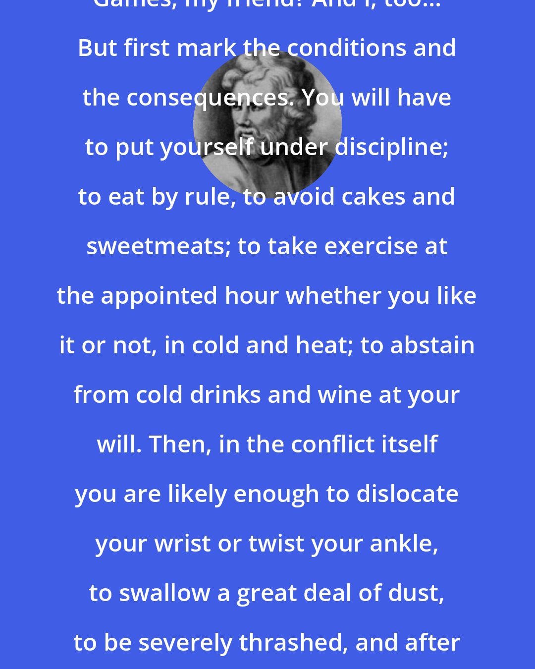 Epictetus: So you wish to conquer in the Olympic Games, my friend? And I, too... But first mark the conditions and the consequences. You will have to put yourself under discipline; to eat by rule, to avoid cakes and sweetmeats; to take exercise at the appointed hour whether you like it or not, in cold and heat; to abstain from cold drinks and wine at your will. Then, in the conflict itself you are likely enough to dislocate your wrist or twist your ankle, to swallow a great deal of dust, to be severely thrashed, and after all of these things, to be defeated.
