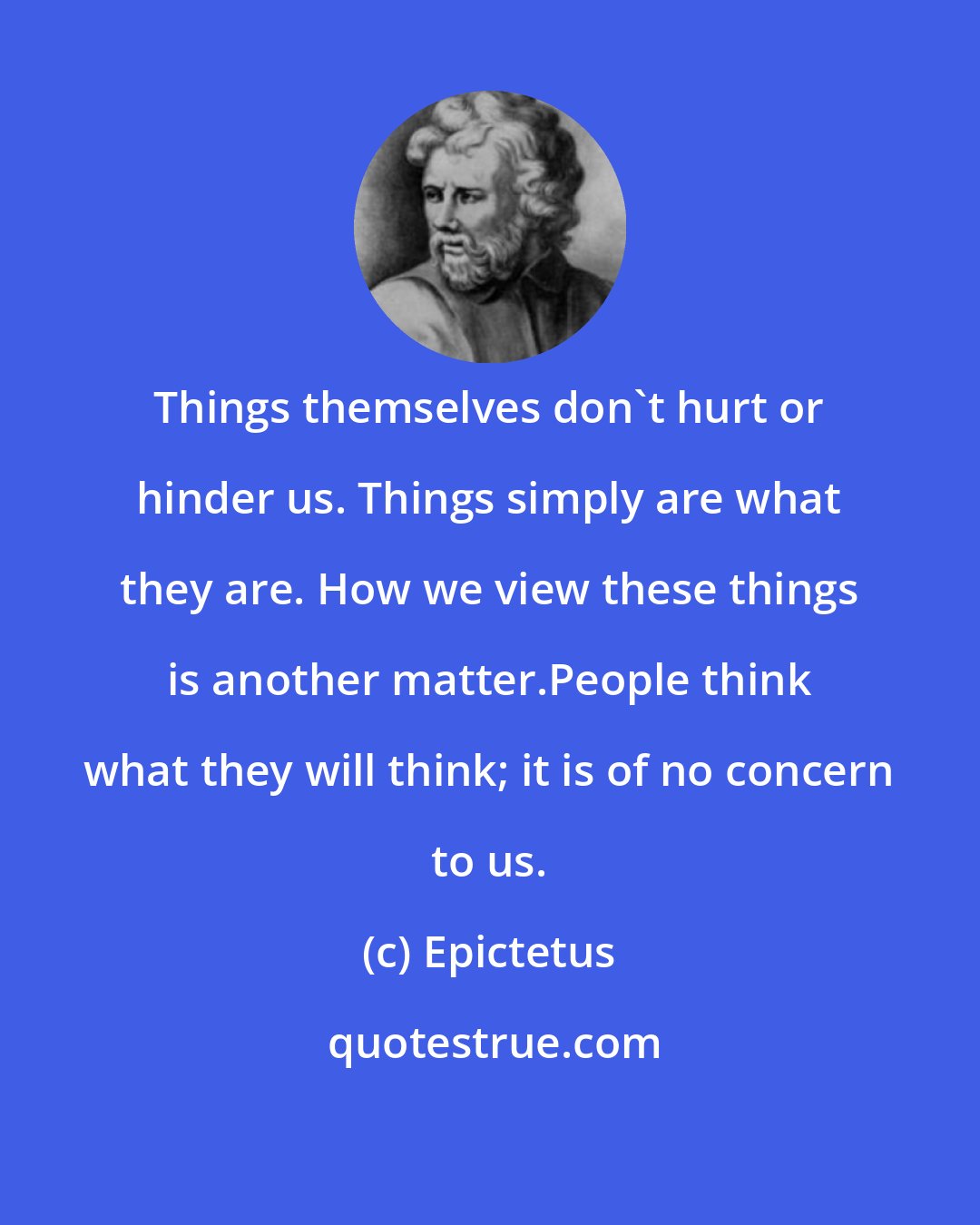 Epictetus: Things themselves don't hurt or hinder us. Things simply are what they are. How we view these things is another matter.People think what they will think; it is of no concern to us.