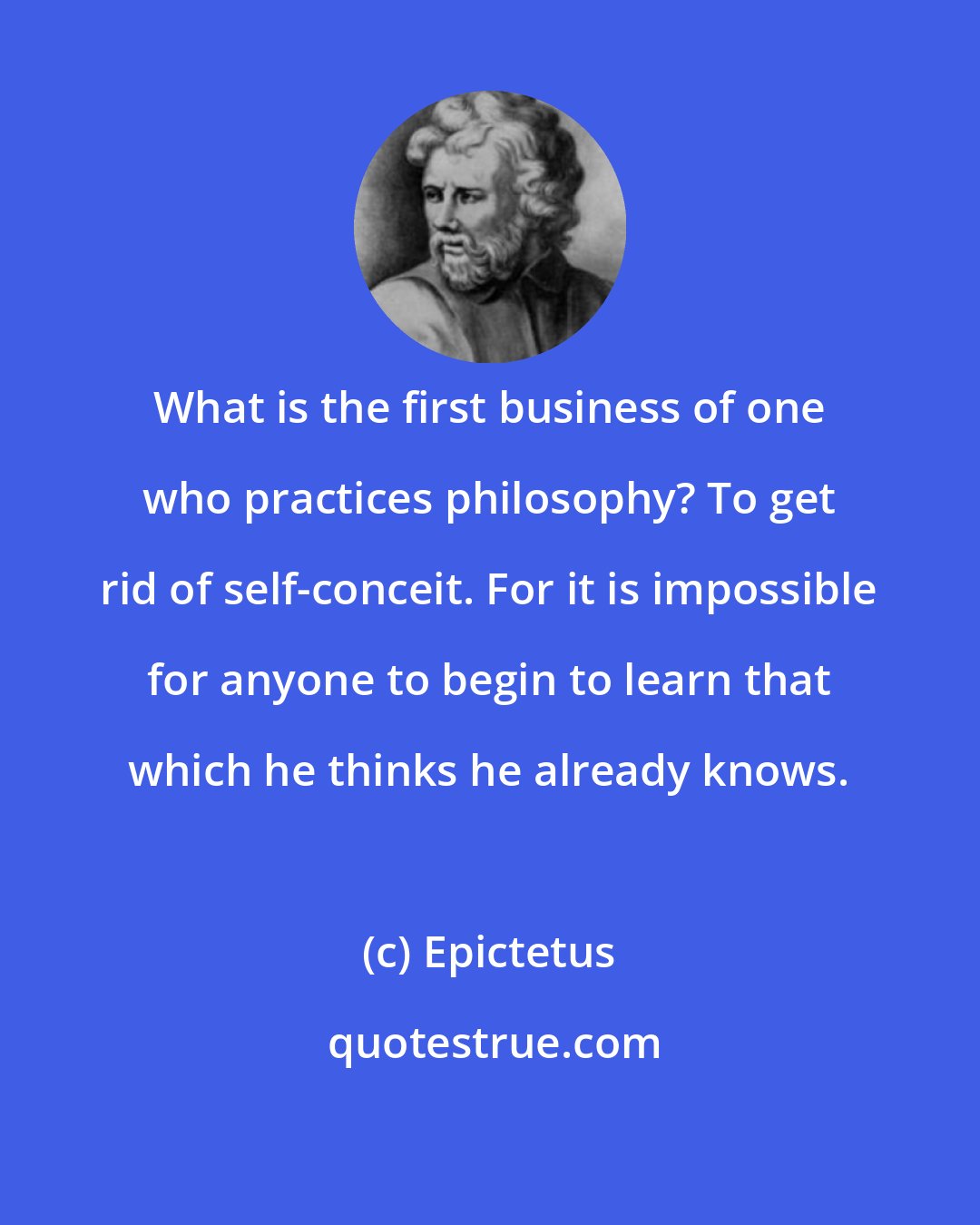 Epictetus: What is the first business of one who practices philosophy? To get rid of self-conceit. For it is impossible for anyone to begin to learn that which he thinks he already knows.