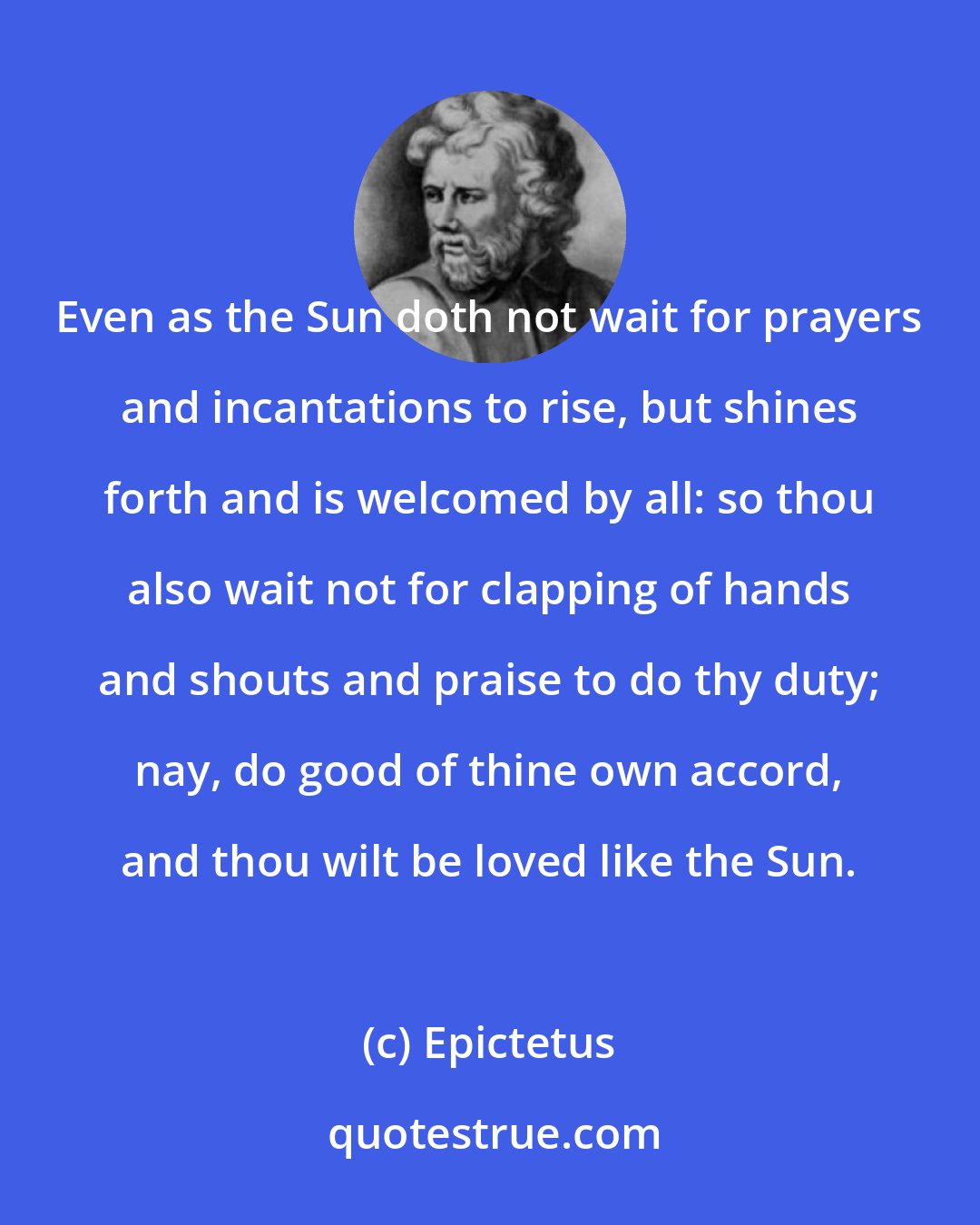 Epictetus: Even as the Sun doth not wait for prayers and incantations to rise, but shines forth and is welcomed by all: so thou also wait not for clapping of hands and shouts and praise to do thy duty; nay, do good of thine own accord, and thou wilt be loved like the Sun.