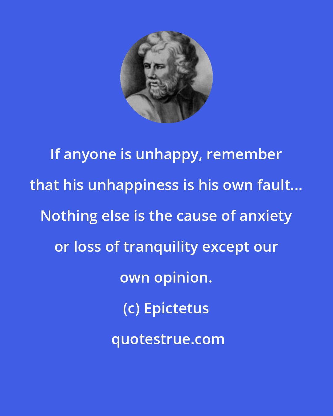 Epictetus: If anyone is unhappy, remember that his unhappiness is his own fault... Nothing else is the cause of anxiety or loss of tranquility except our own opinion.