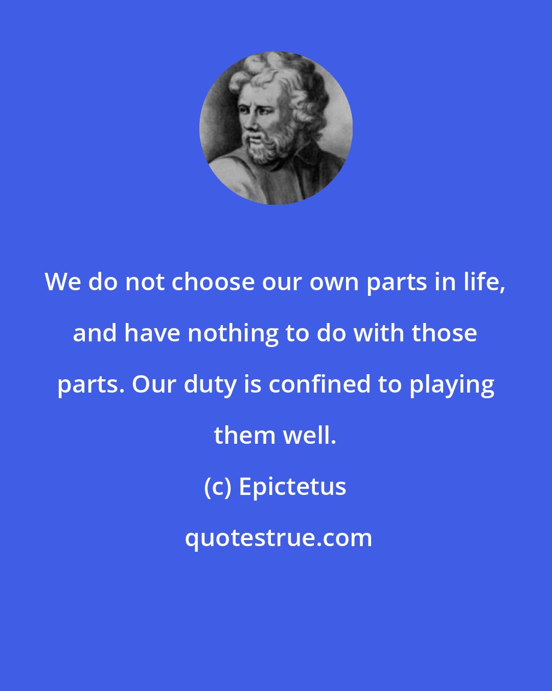 Epictetus: We do not choose our own parts in life, and have nothing to do with those parts. Our duty is confined to playing them well.