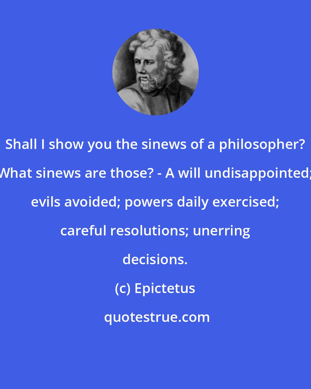 Epictetus: Shall I show you the sinews of a philosopher? What sinews are those? - A will undisappointed; evils avoided; powers daily exercised; careful resolutions; unerring decisions.