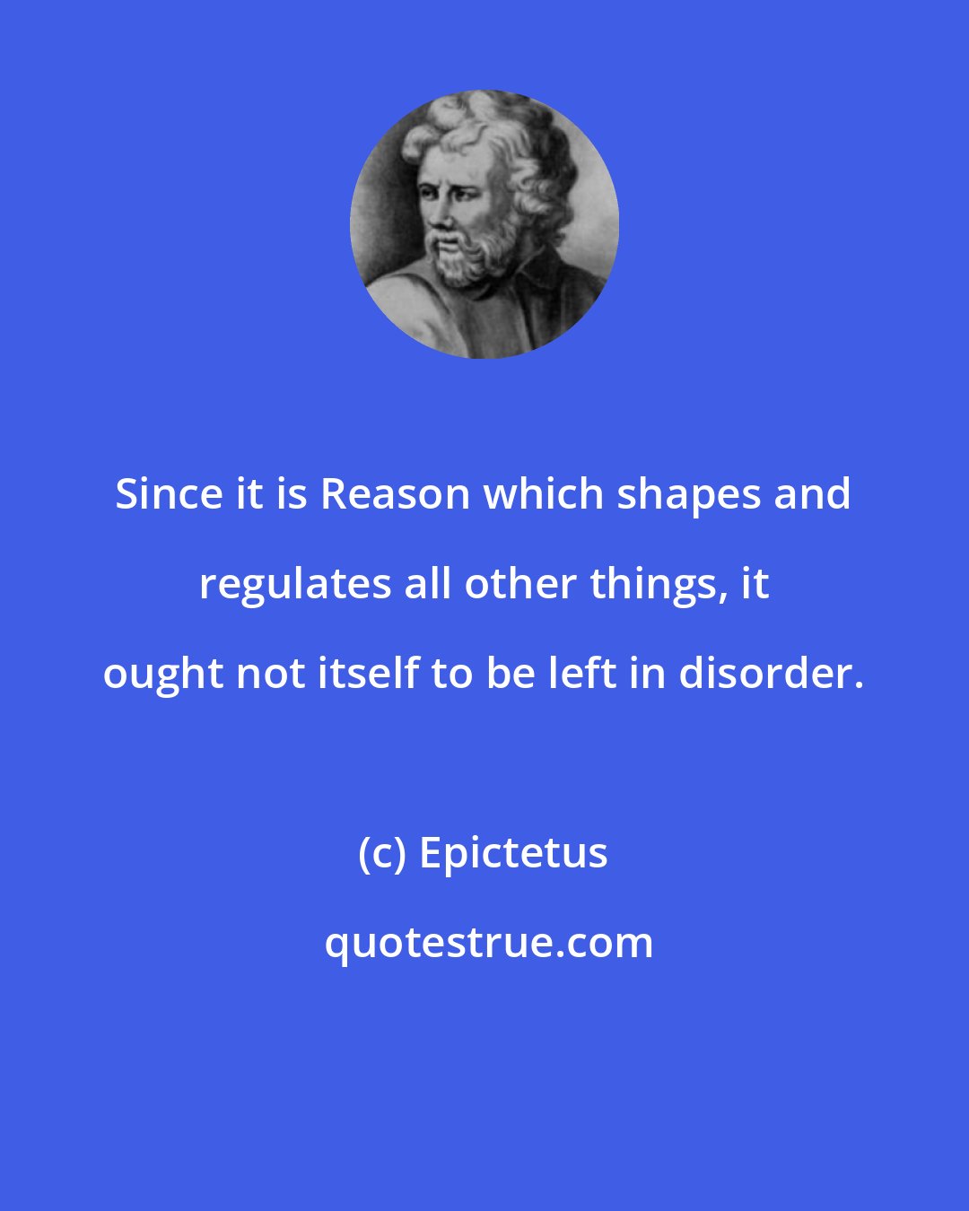 Epictetus: Since it is Reason which shapes and regulates all other things, it ought not itself to be left in disorder.