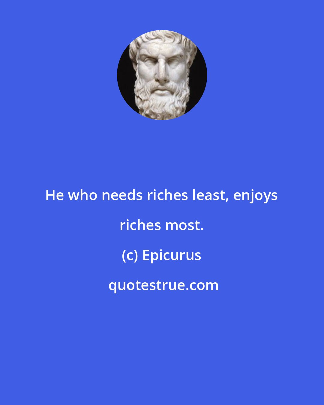 Epicurus: He who needs riches least, enjoys riches most.