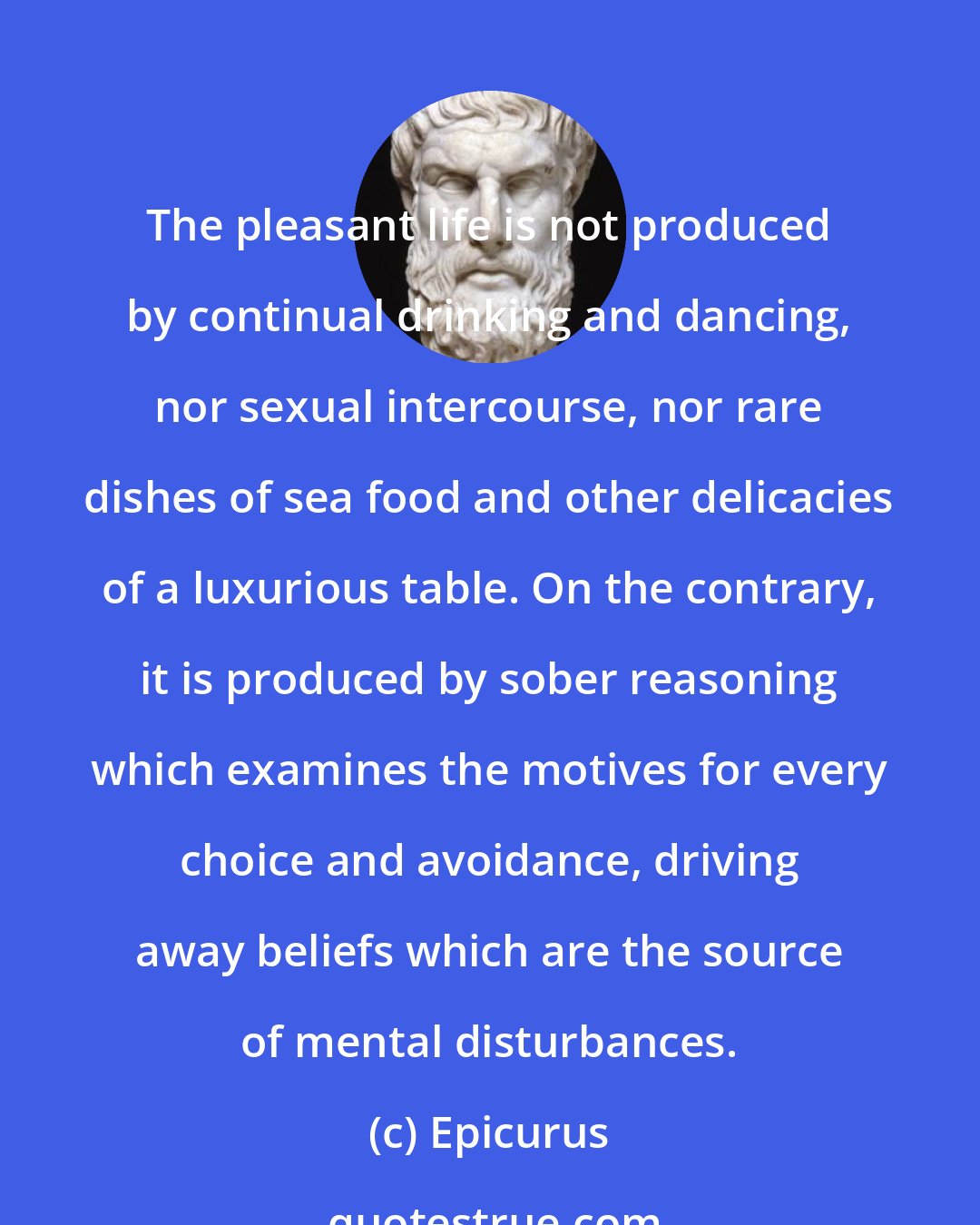 Epicurus: The pleasant life is not produced by continual drinking and dancing, nor sexual intercourse, nor rare dishes of sea food and other delicacies of a luxurious table. On the contrary, it is produced by sober reasoning which examines the motives for every choice and avoidance, driving away beliefs which are the source of mental disturbances.