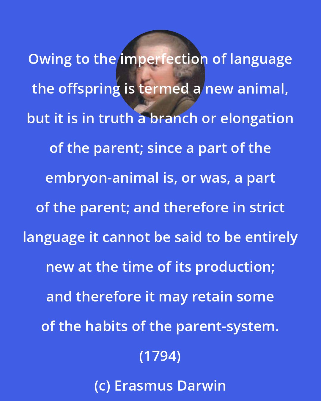 Erasmus Darwin: Owing to the imperfection of language the offspring is termed a new animal, but it is in truth a branch or elongation of the parent; since a part of the embryon-animal is, or was, a part of the parent; and therefore in strict language it cannot be said to be entirely new at the time of its production; and therefore it may retain some of the habits of the parent-system. (1794)