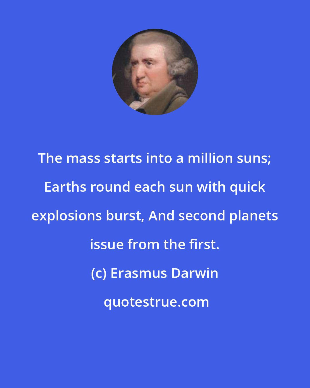 Erasmus Darwin: The mass starts into a million suns; Earths round each sun with quick explosions burst, And second planets issue from the first.