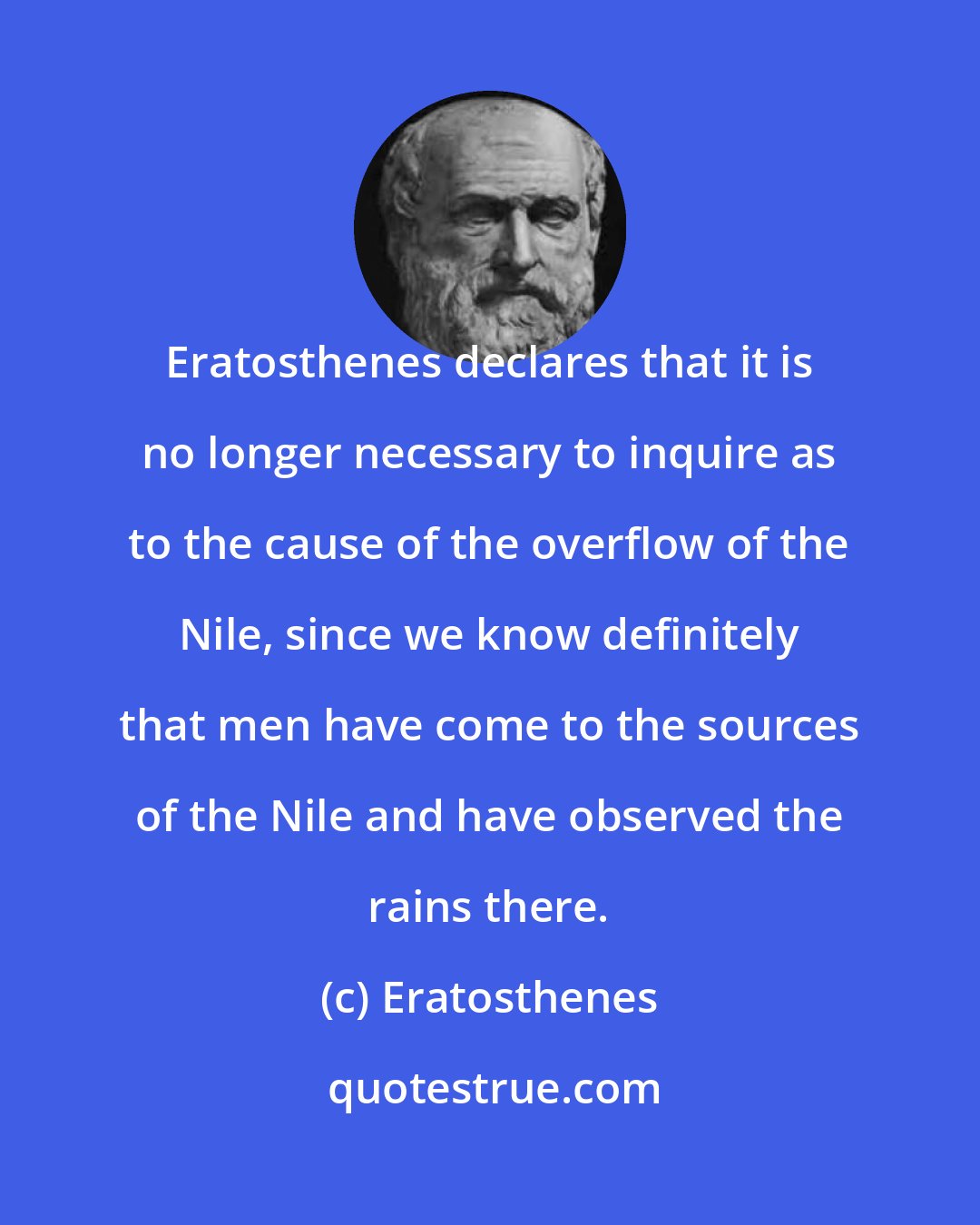 Eratosthenes: Eratosthenes declares that it is no longer necessary to inquire as to the cause of the overflow of the Nile, since we know definitely that men have come to the sources of the Nile and have observed the rains there.