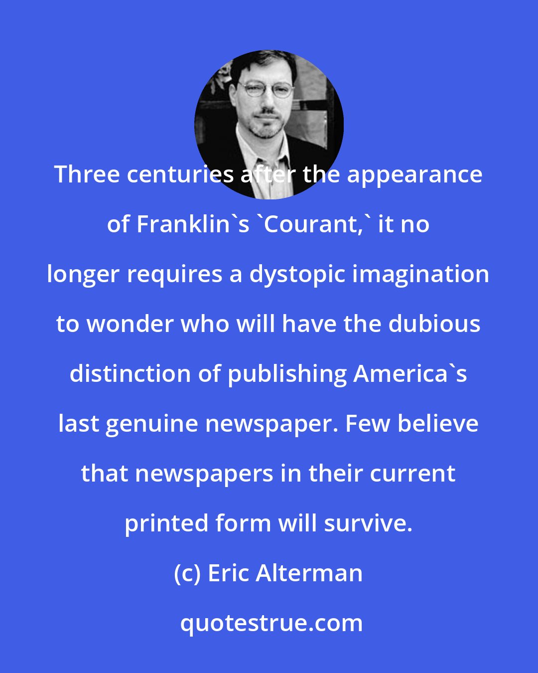 Eric Alterman: Three centuries after the appearance of Franklin's 'Courant,' it no longer requires a dystopic imagination to wonder who will have the dubious distinction of publishing America's last genuine newspaper. Few believe that newspapers in their current printed form will survive.