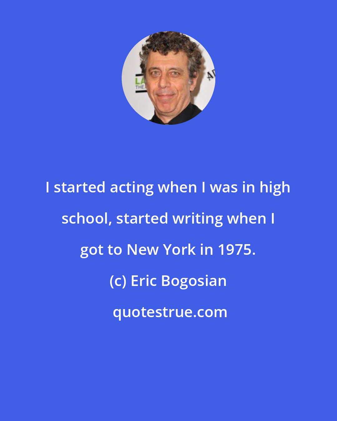 Eric Bogosian: I started acting when I was in high school, started writing when I got to New York in 1975.