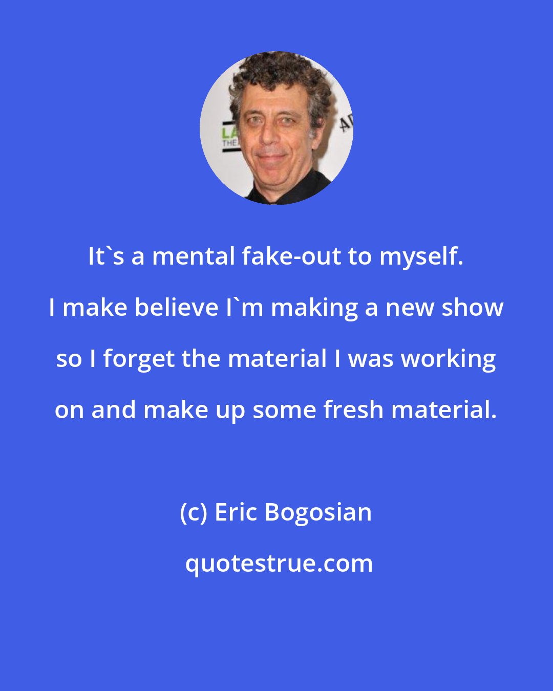 Eric Bogosian: It's a mental fake-out to myself. I make believe I'm making a new show so I forget the material I was working on and make up some fresh material.