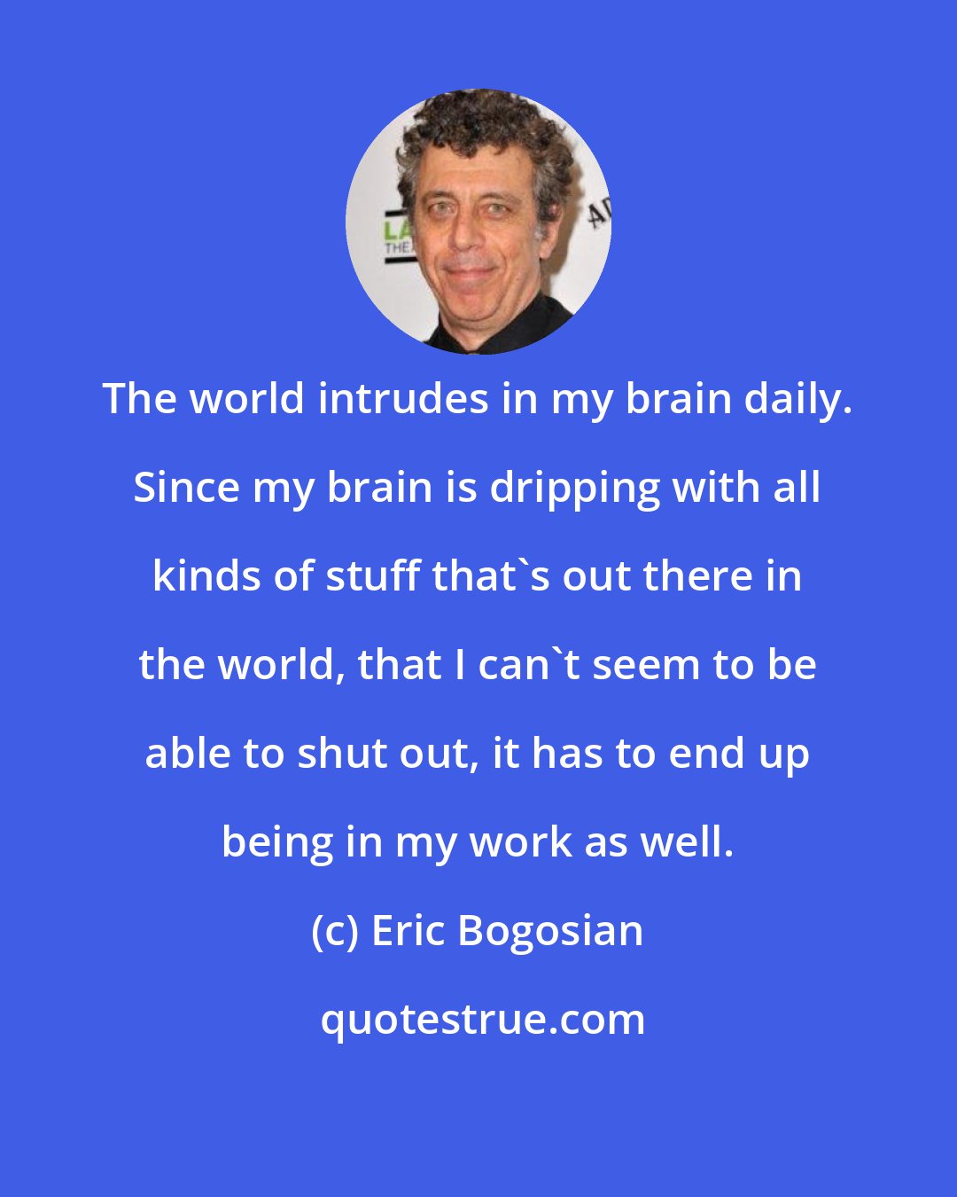 Eric Bogosian: The world intrudes in my brain daily. Since my brain is dripping with all kinds of stuff that's out there in the world, that I can't seem to be able to shut out, it has to end up being in my work as well.