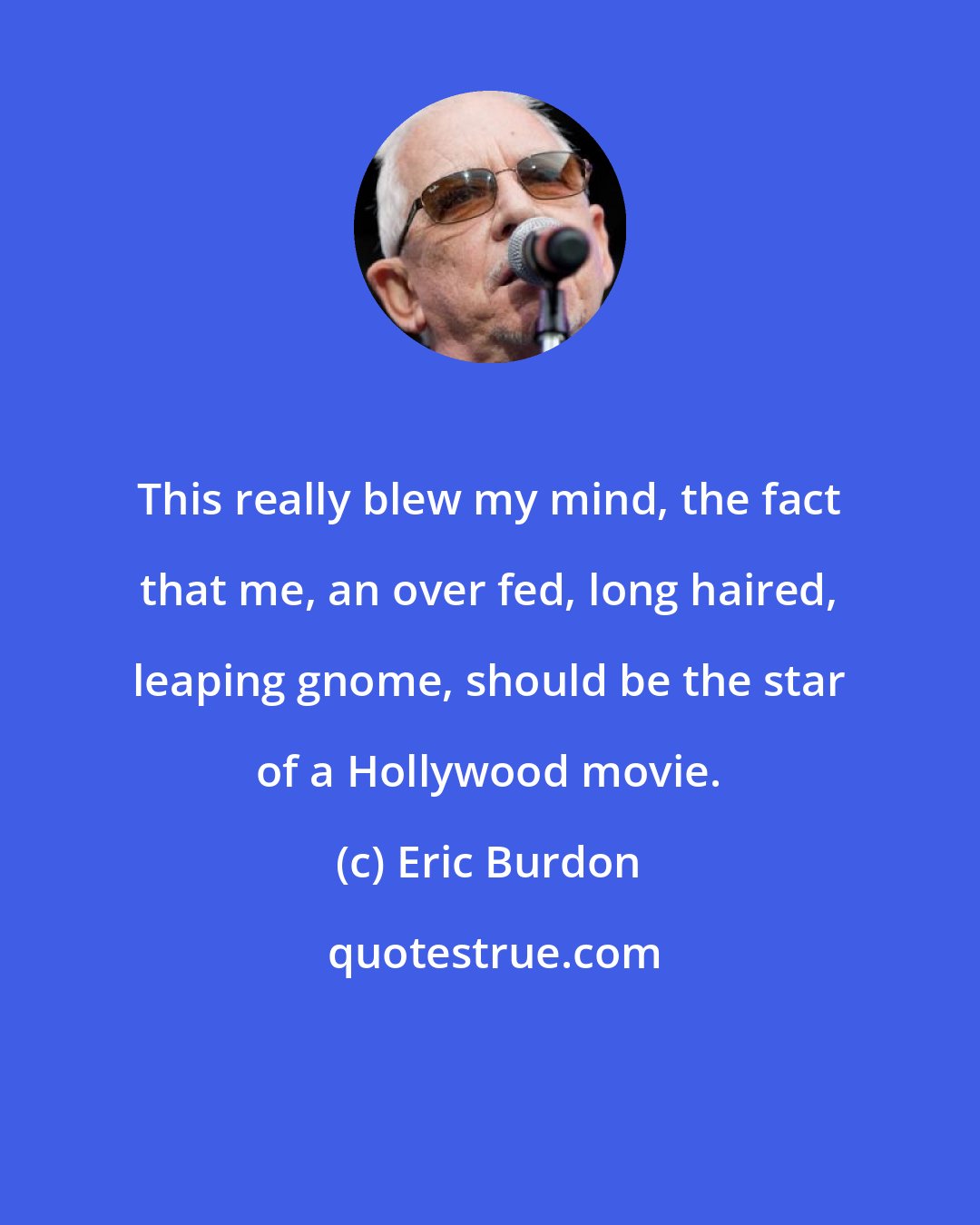 Eric Burdon: This really blew my mind, the fact that me, an over fed, long haired, leaping gnome, should be the star of a Hollywood movie.