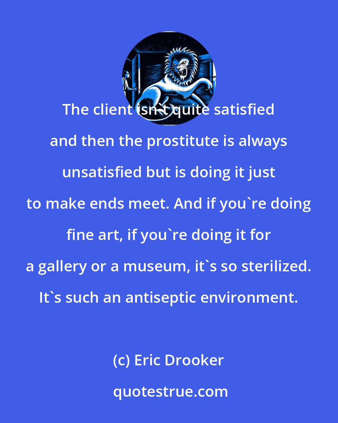Eric Drooker: The client isn't quite satisfied and then the prostitute is always unsatisfied but is doing it just to make ends meet. And if you're doing fine art, if you're doing it for a gallery or a museum, it's so sterilized. It's such an antiseptic environment.