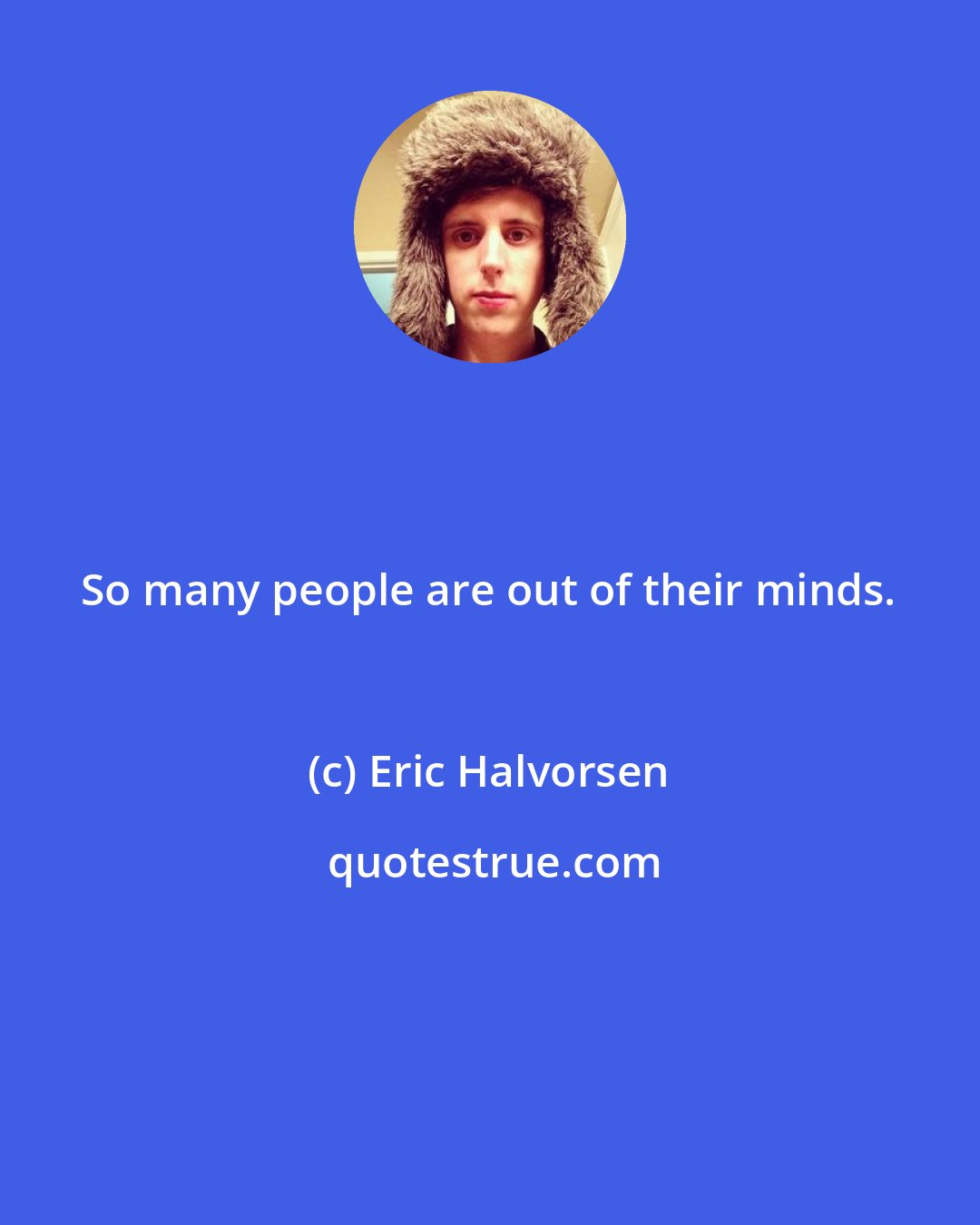 Eric Halvorsen: So many people are out of their minds.
