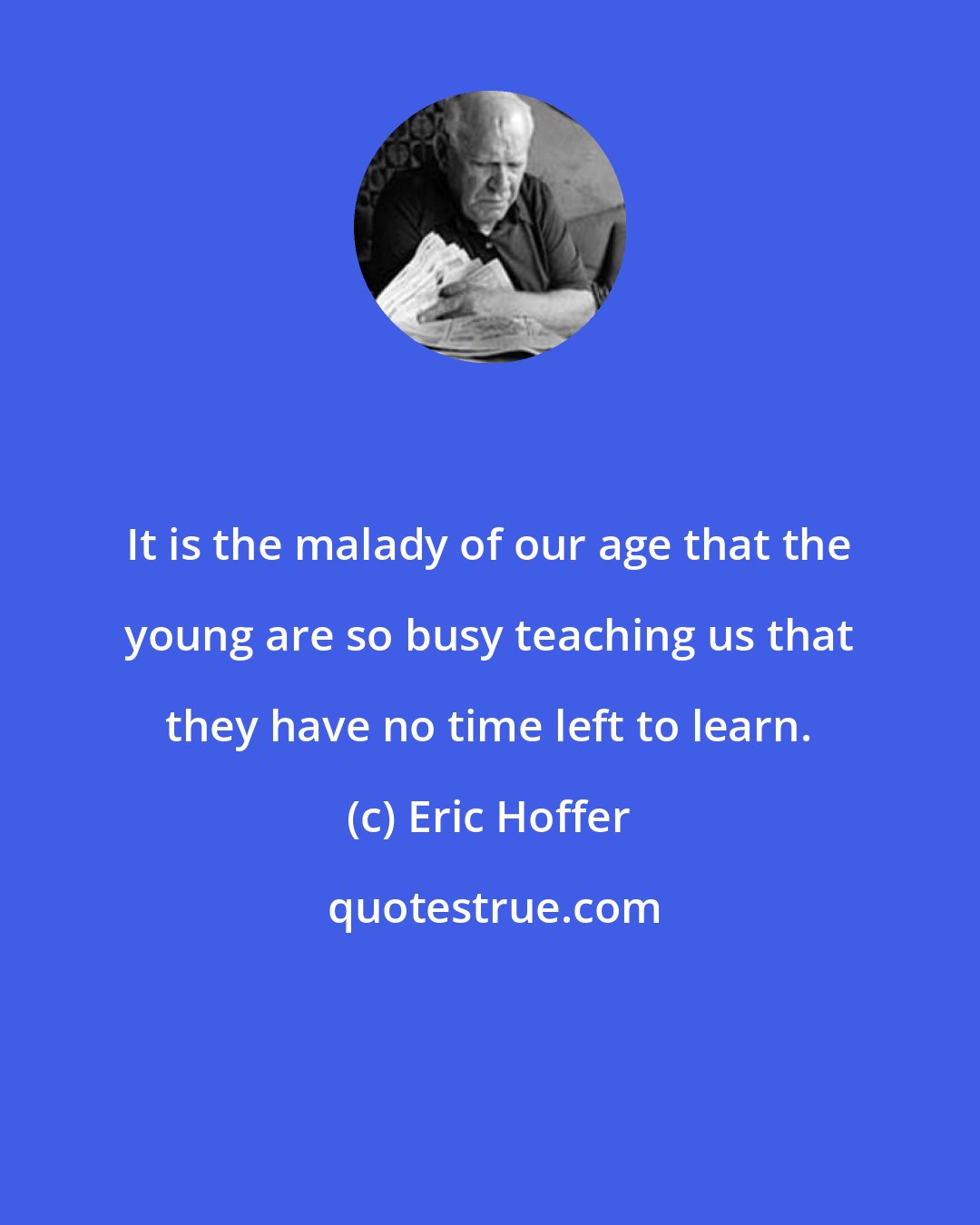 Eric Hoffer: It is the malady of our age that the young are so busy teaching us that they have no time left to learn.
