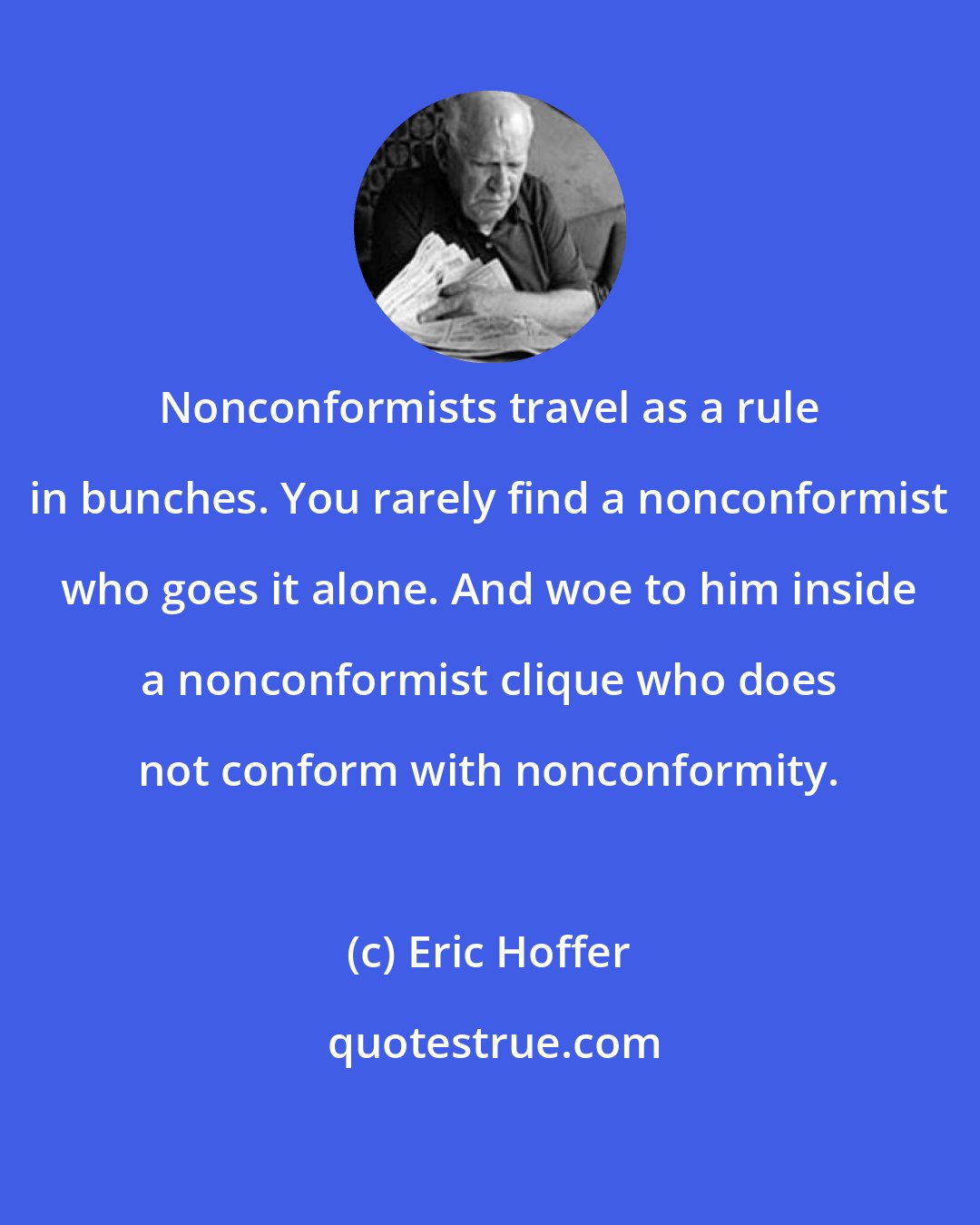 Eric Hoffer: Nonconformists travel as a rule in bunches. You rarely find a nonconformist who goes it alone. And woe to him inside a nonconformist clique who does not conform with nonconformity.