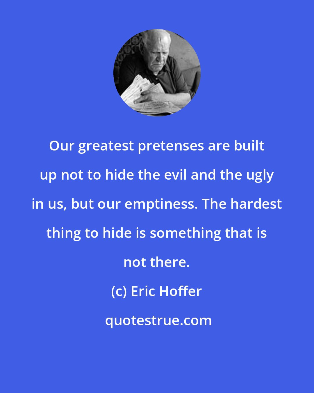 Eric Hoffer: Our greatest pretenses are built up not to hide the evil and the ugly in us, but our emptiness. The hardest thing to hide is something that is not there.