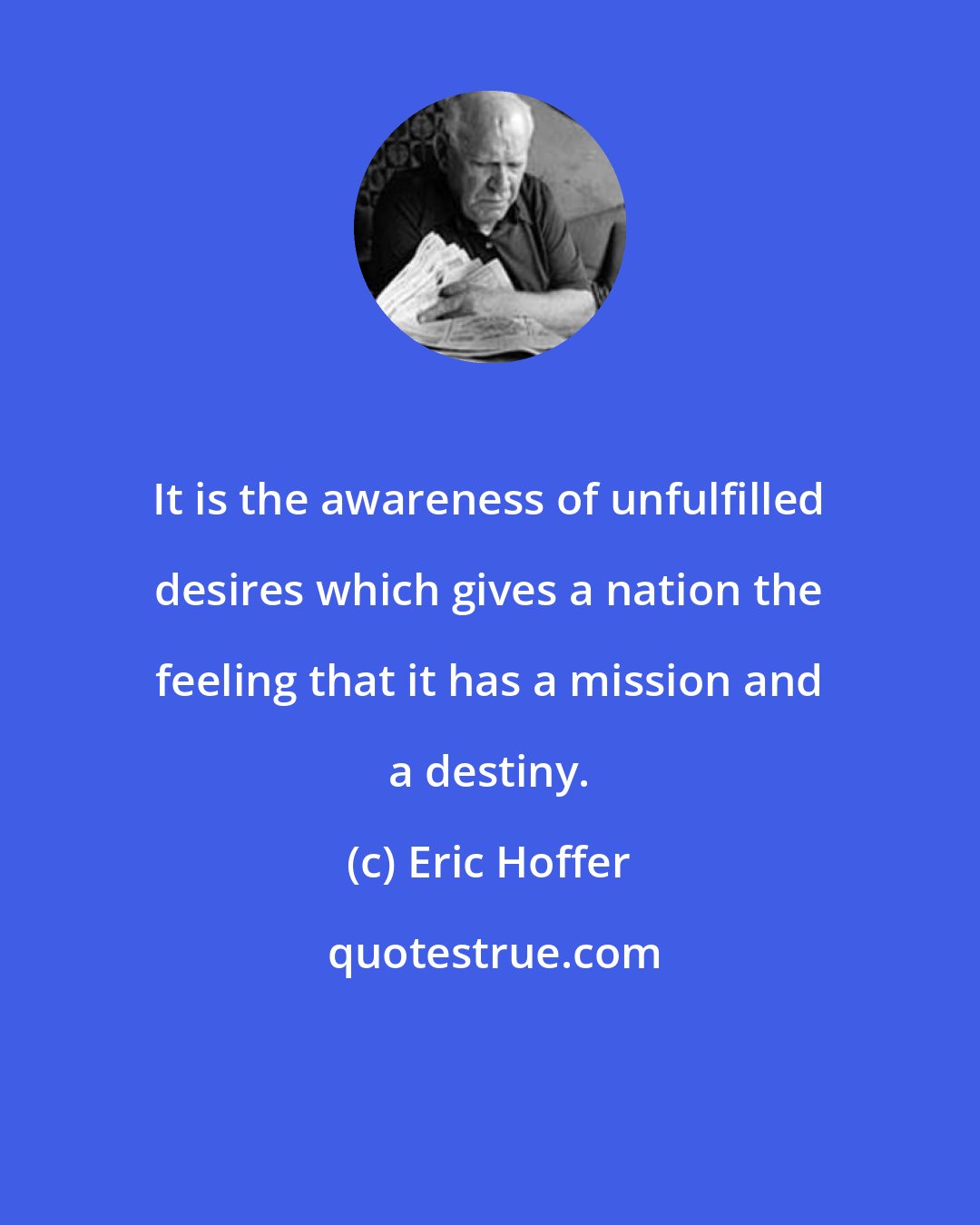 Eric Hoffer: It is the awareness of unfulfilled desires which gives a nation the feeling that it has a mission and a destiny.