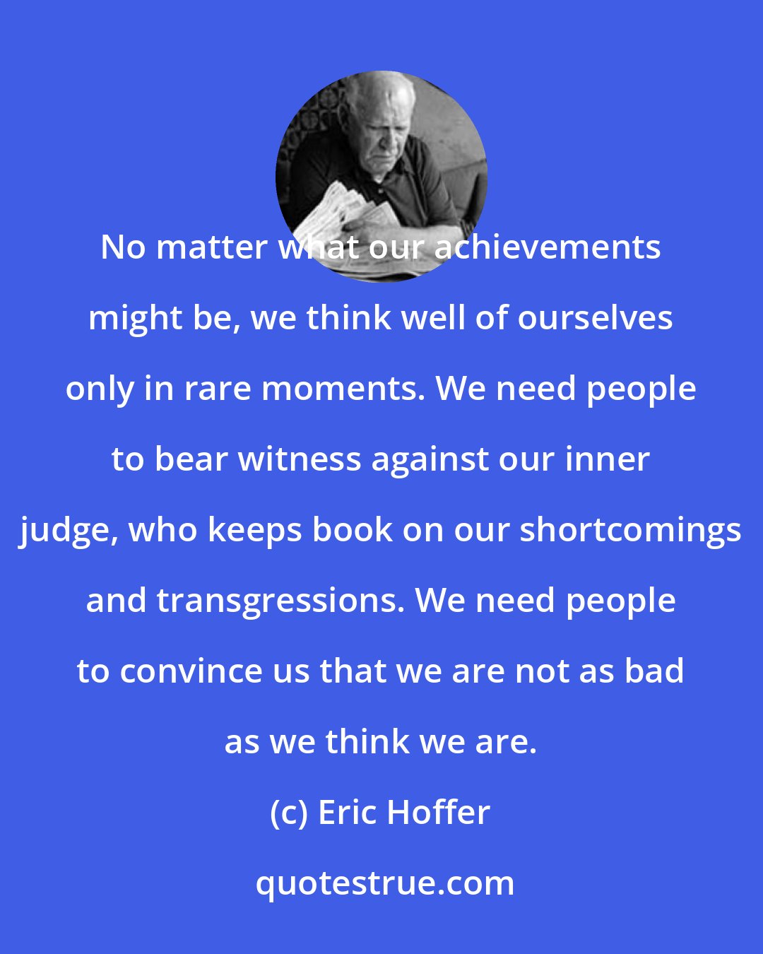 Eric Hoffer: No matter what our achievements might be, we think well of ourselves only in rare moments. We need people to bear witness against our inner judge, who keeps book on our shortcomings and transgressions. We need people to convince us that we are not as bad as we think we are.