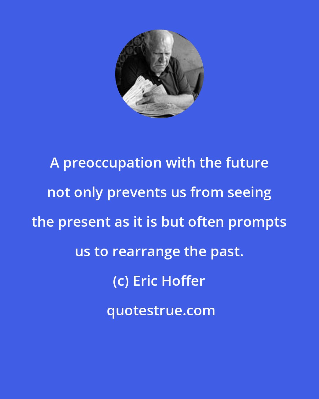 Eric Hoffer: A preoccupation with the future not only prevents us from seeing the present as it is but often prompts us to rearrange the past.