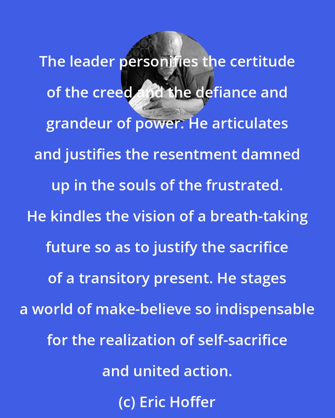 Eric Hoffer: The leader personifies the certitude of the creed and the defiance and grandeur of power. He articulates and justifies the resentment damned up in the souls of the frustrated. He kindles the vision of a breath-taking future so as to justify the sacrifice of a transitory present. He stages a world of make-believe so indispensable for the realization of self-sacrifice and united action.