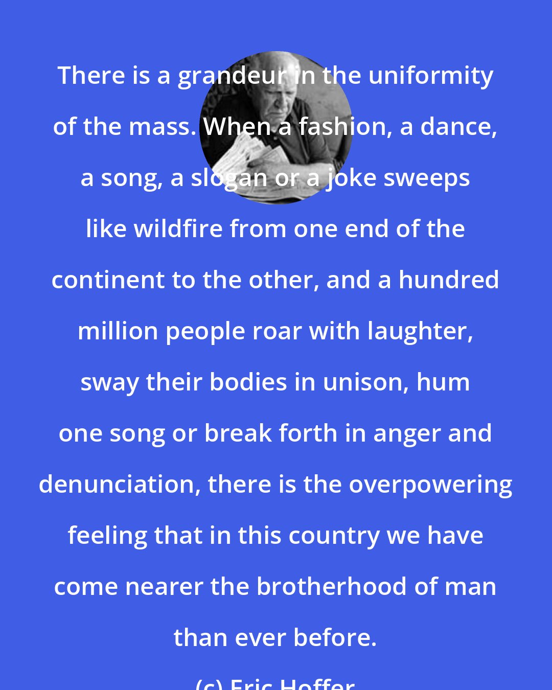 Eric Hoffer: There is a grandeur in the uniformity of the mass. When a fashion, a dance, a song, a slogan or a joke sweeps like wildfire from one end of the continent to the other, and a hundred million people roar with laughter, sway their bodies in unison, hum one song or break forth in anger and denunciation, there is the overpowering feeling that in this country we have come nearer the brotherhood of man than ever before.