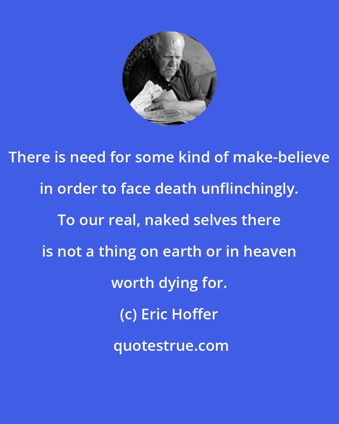Eric Hoffer: There is need for some kind of make-believe in order to face death unflinchingly. To our real, naked selves there is not a thing on earth or in heaven worth dying for.