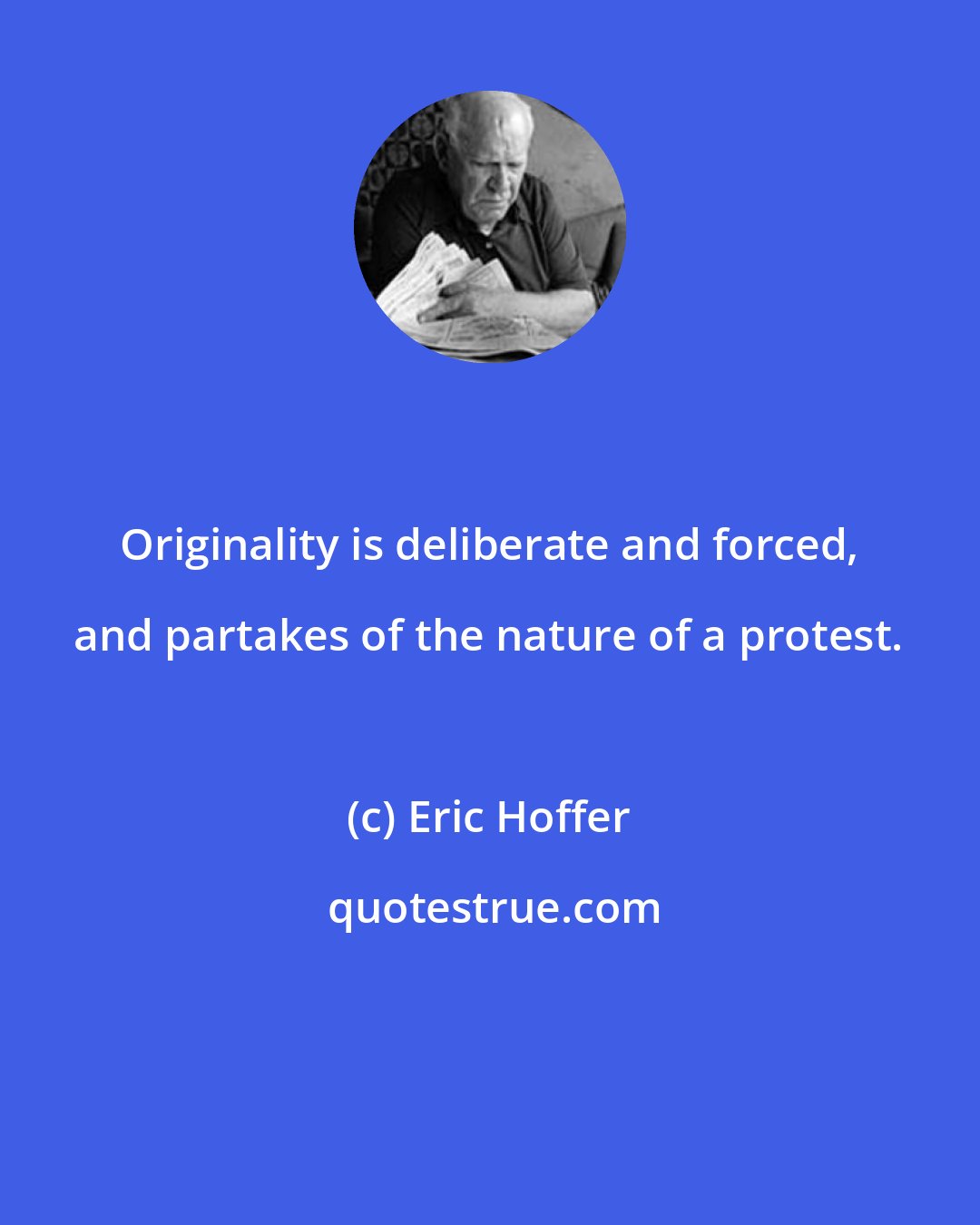 Eric Hoffer: Originality is deliberate and forced, and partakes of the nature of a protest.