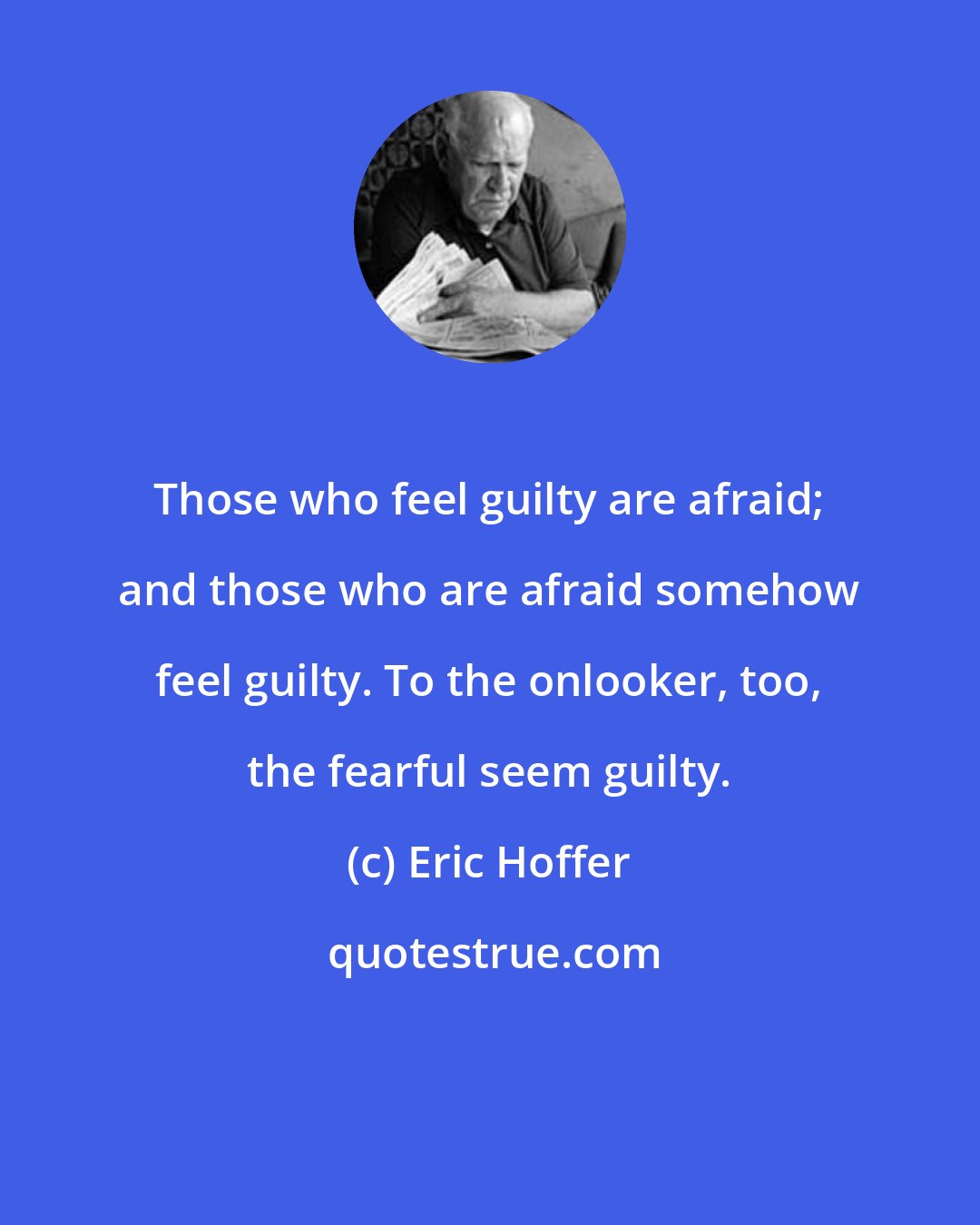 Eric Hoffer: Those who feel guilty are afraid; and those who are afraid somehow feel guilty. To the onlooker, too, the fearful seem guilty.