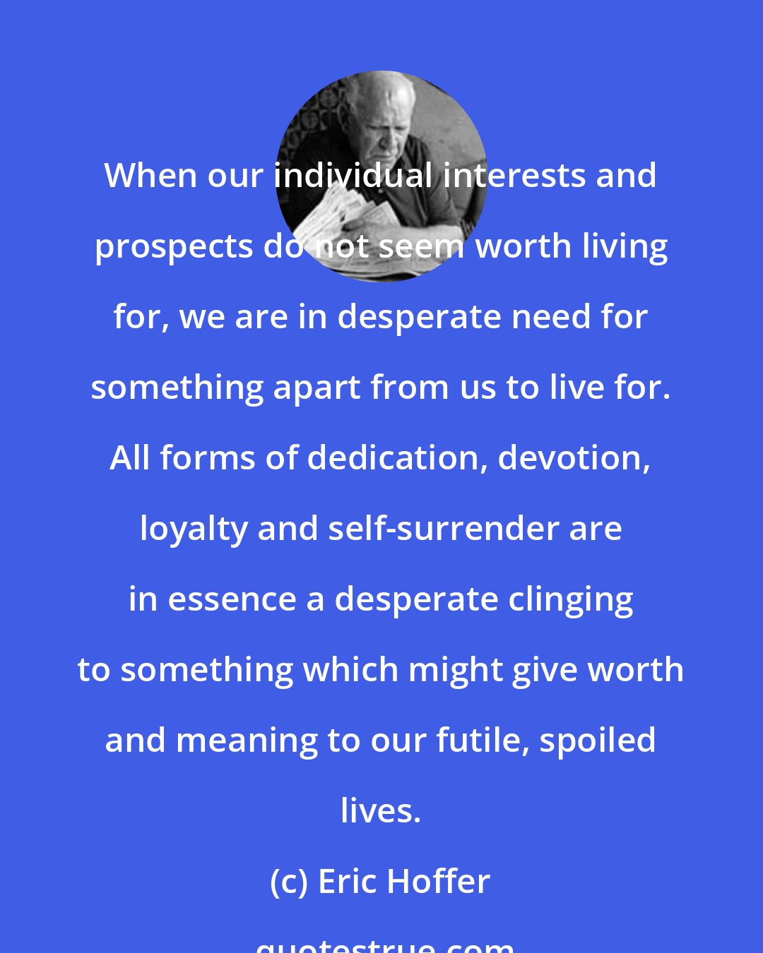 Eric Hoffer: When our individual interests and prospects do not seem worth living for, we are in desperate need for something apart from us to live for. All forms of dedication, devotion, loyalty and self-surrender are in essence a desperate clinging to something which might give worth and meaning to our futile, spoiled lives.