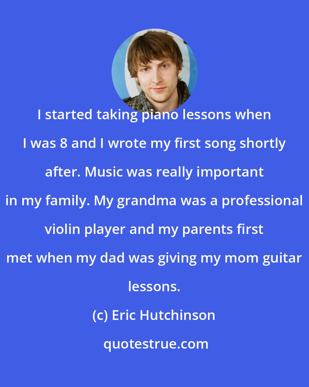 Eric Hutchinson: I started taking piano lessons when I was 8 and I wrote my first song shortly after. Music was really important in my family. My grandma was a professional violin player and my parents first met when my dad was giving my mom guitar lessons.