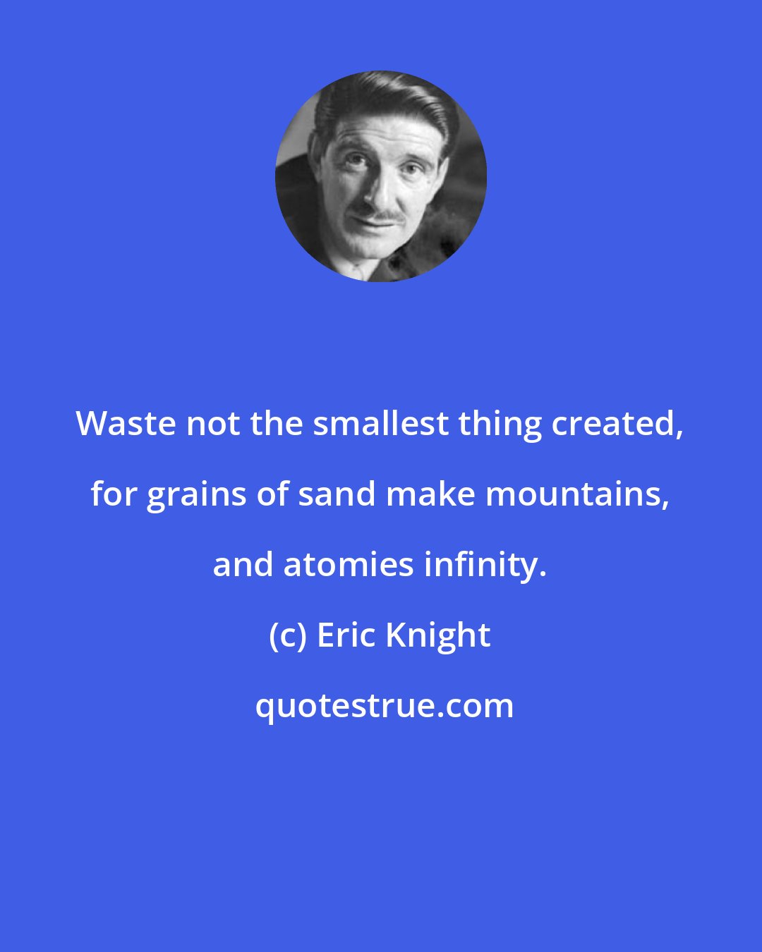 Eric Knight: Waste not the smallest thing created, for grains of sand make mountains, and atomies infinity.
