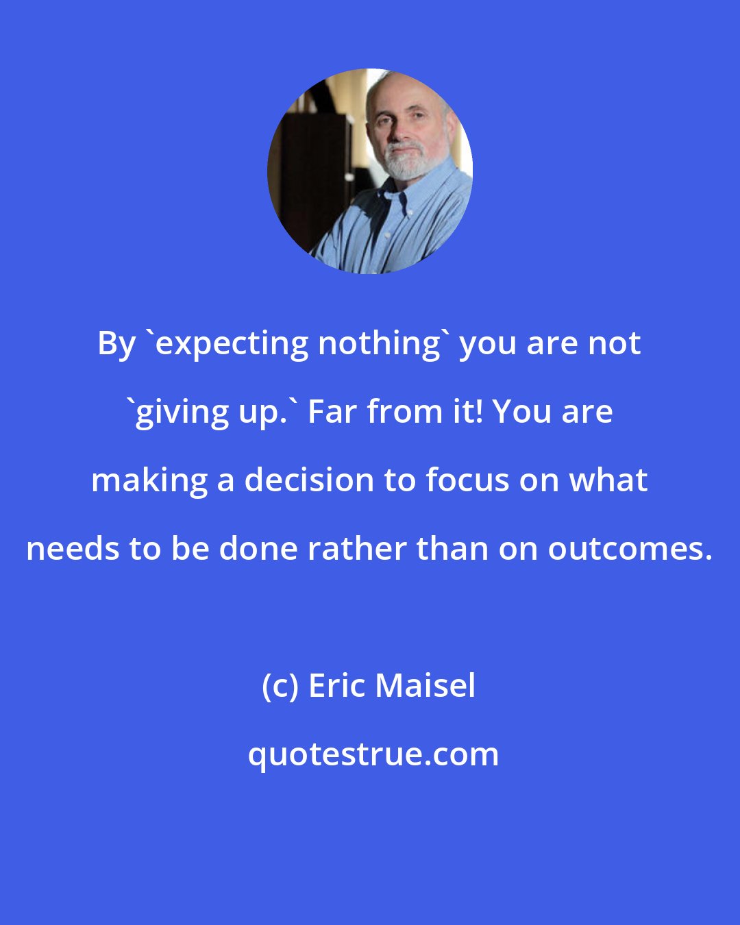 Eric Maisel: By 'expecting nothing' you are not 'giving up.' Far from it! You are making a decision to focus on what needs to be done rather than on outcomes.