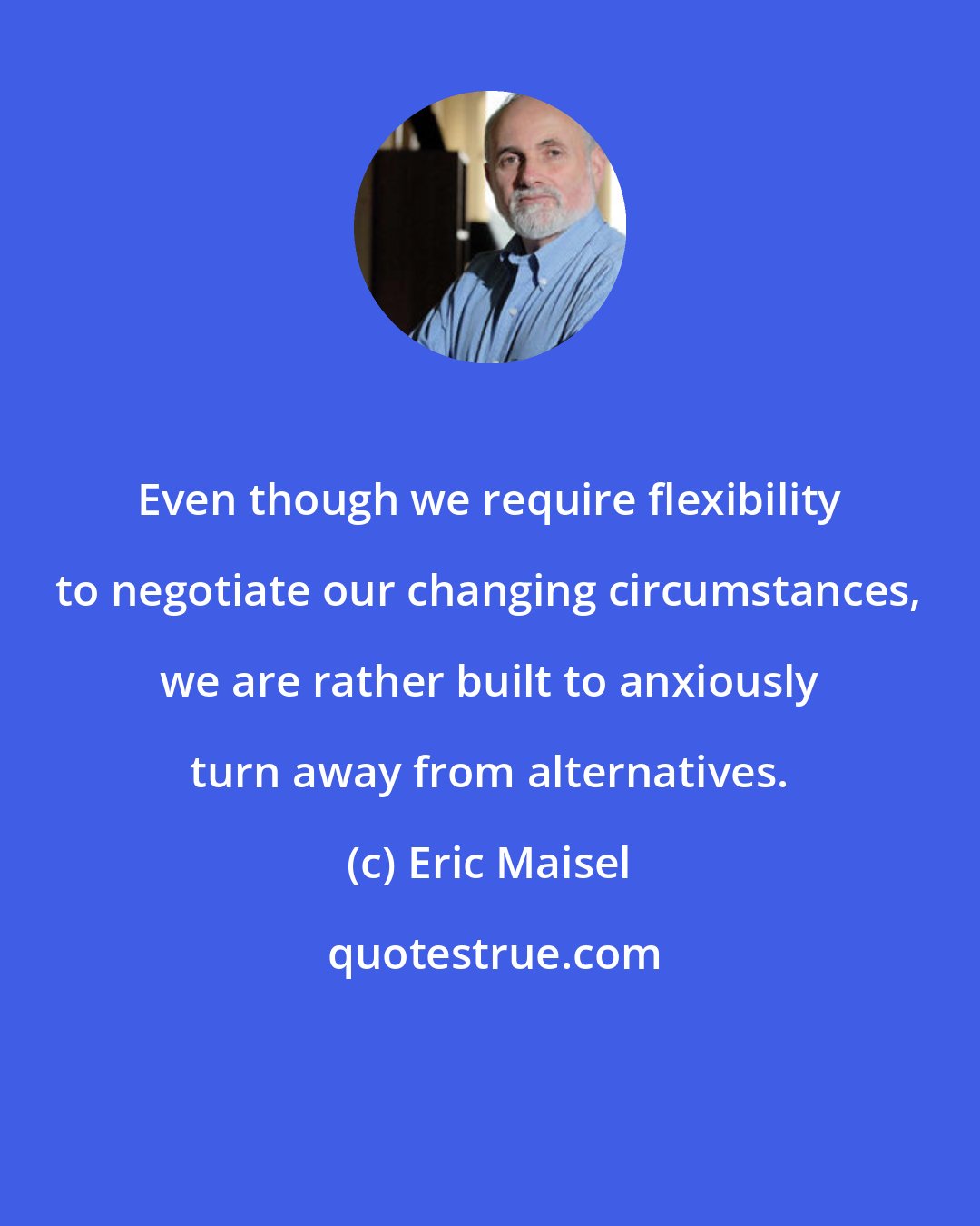 Eric Maisel: Even though we require flexibility to negotiate our changing circumstances, we are rather built to anxiously turn away from alternatives.