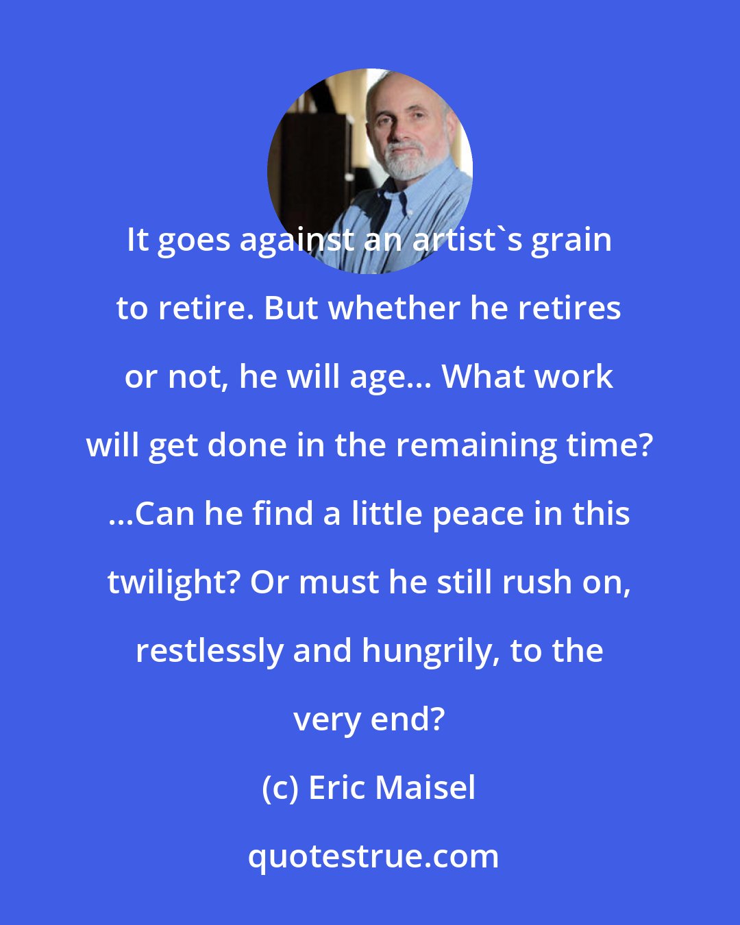 Eric Maisel: It goes against an artist's grain to retire. But whether he retires or not, he will age... What work will get done in the remaining time? ...Can he find a little peace in this twilight? Or must he still rush on, restlessly and hungrily, to the very end?