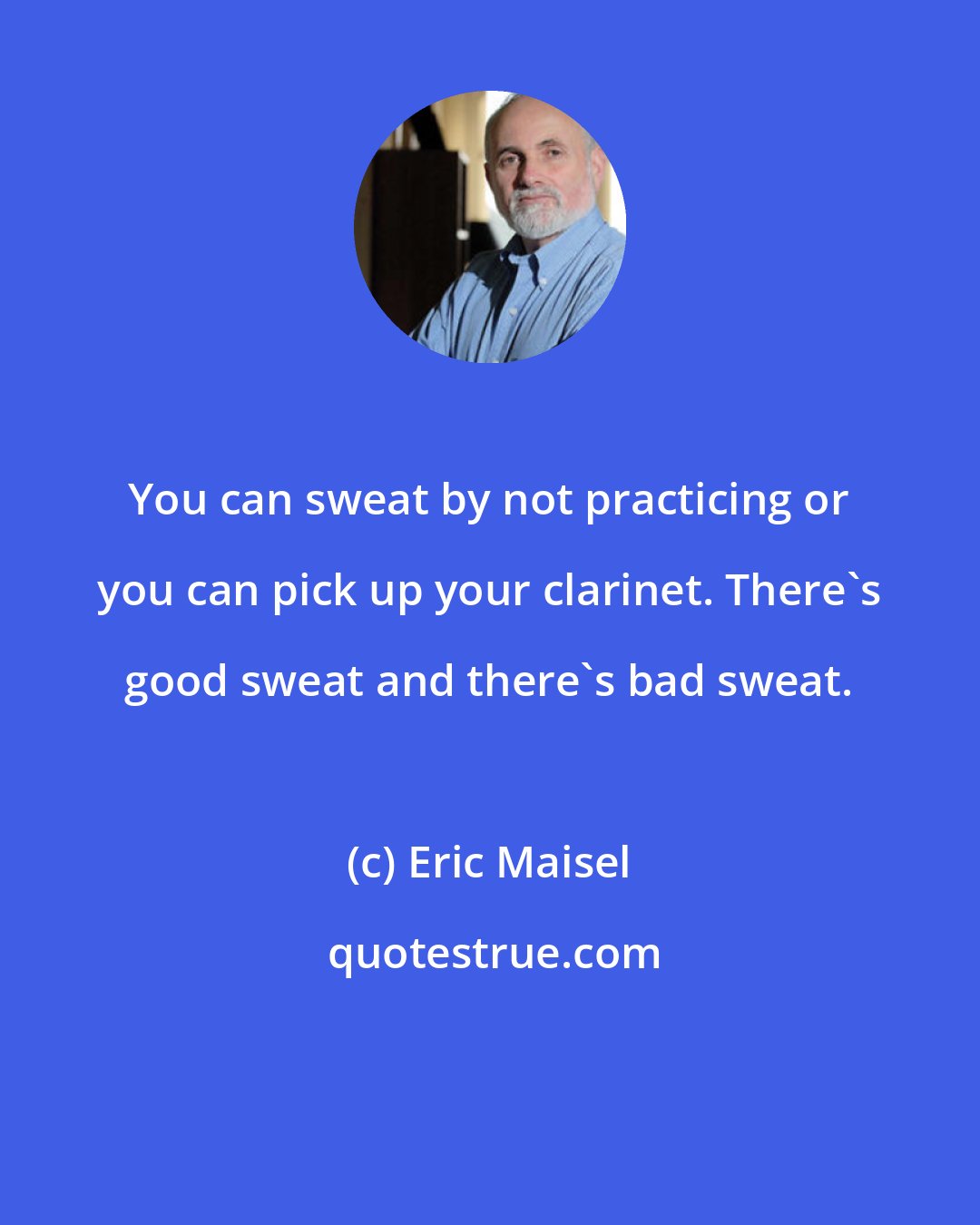 Eric Maisel: You can sweat by not practicing or you can pick up your clarinet. There's good sweat and there's bad sweat.