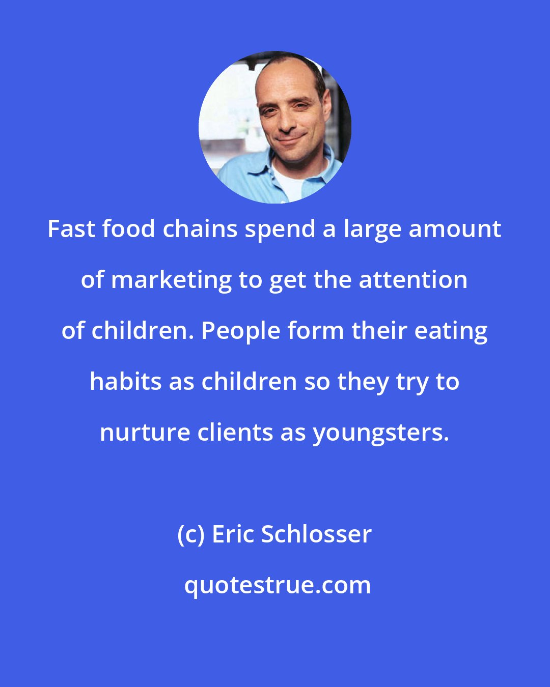 Eric Schlosser: Fast food chains spend a large amount of marketing to get the attention of children. People form their eating habits as children so they try to nurture clients as youngsters.