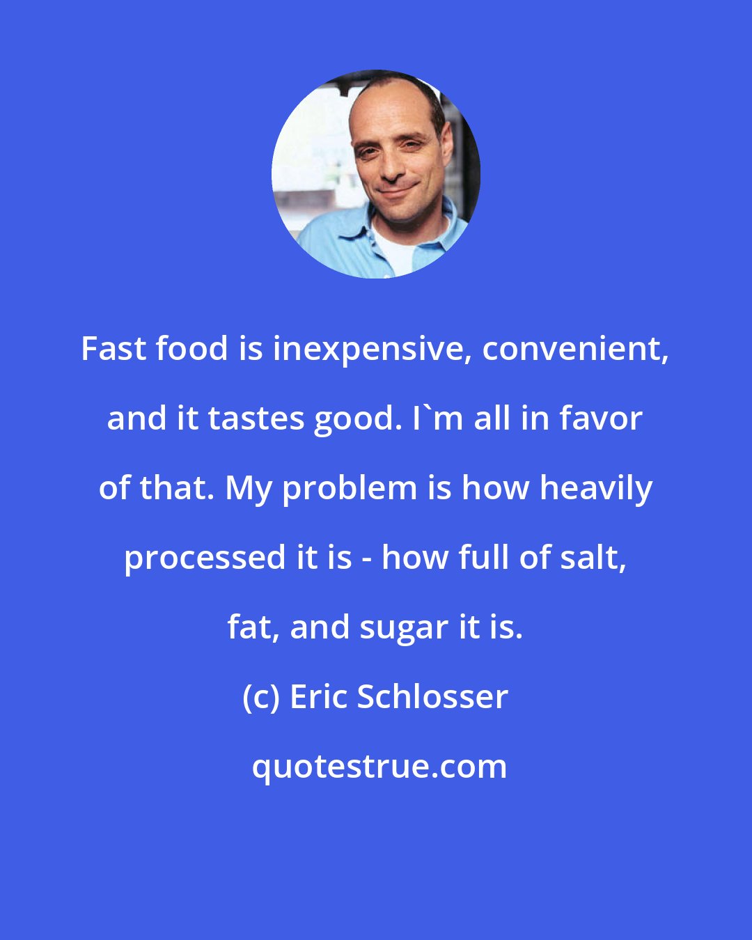 Eric Schlosser: Fast food is inexpensive, convenient, and it tastes good. I'm all in favor of that. My problem is how heavily processed it is - how full of salt, fat, and sugar it is.