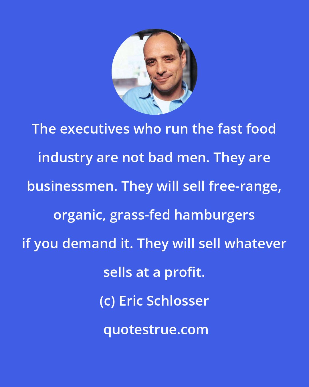 Eric Schlosser: The executives who run the fast food industry are not bad men. They are businessmen. They will sell free-range, organic, grass-fed hamburgers if you demand it. They will sell whatever sells at a profit.