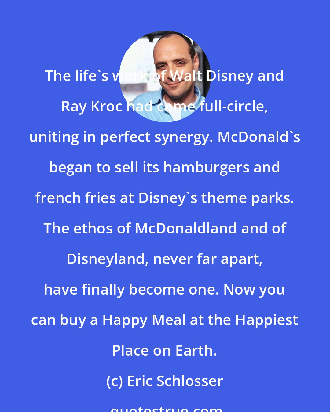 Eric Schlosser: The life's work of Walt Disney and Ray Kroc had come full-circle, uniting in perfect synergy. McDonald's began to sell its hamburgers and french fries at Disney's theme parks. The ethos of McDonaldland and of Disneyland, never far apart, have finally become one. Now you can buy a Happy Meal at the Happiest Place on Earth.