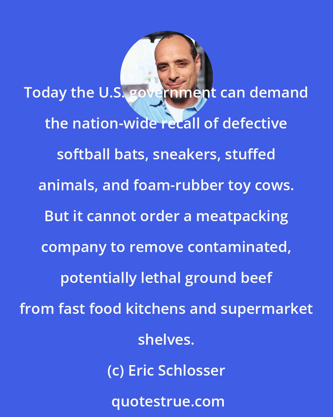 Eric Schlosser: Today the U.S. government can demand the nation-wide recall of defective softball bats, sneakers, stuffed animals, and foam-rubber toy cows. But it cannot order a meatpacking company to remove contaminated, potentially lethal ground beef from fast food kitchens and supermarket shelves.
